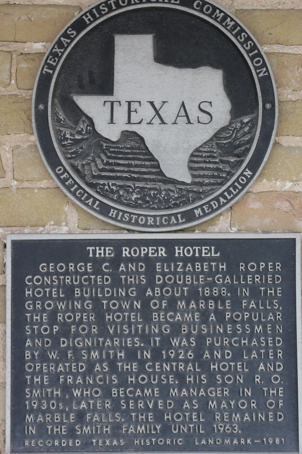 he Roper Hotel. George C. and Elizabeth Roper constructed this double-galleried hotel building about 1888. In the growing town of Marble falls, The Roper Hotel became a popular stop for visiting businessmen and dignitaries. It was purchased by W. F. Smith in 1926 and later operated as The Central Hotel and The Francis House. His son R. O. Smith, who became manager in the 1930s, later served as mayor of Marble falls. The hotel remained in the Smith family until 1963. Recorded Texas Historic Landmark - 1981 #9745
